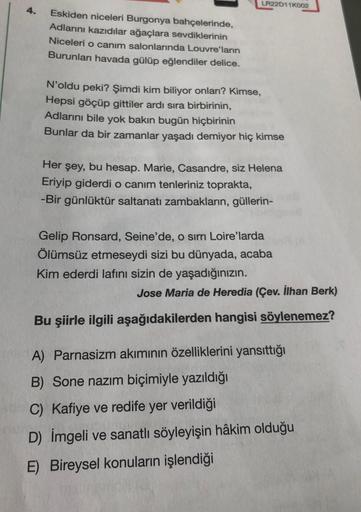 4.
Eskiden niceleri Burgonya bahçelerinde,
Adlarını kazıdılar ağaçlara sevdiklerinin
Niceleri o canım salonlarında Louvre'ların
Burunları havada gülüp eğlendiler delice.
LR22D11K002
N'oldu peki? Şimdi kim biliyor onlan? Kimse,
Hepsi göçüp gittiler ardı sır