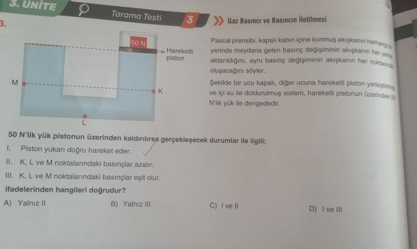 3.
3. ÜNİTE
M
L
Tarama Testi
50 N
- K
3
Hareketli
piston
Gaz Basıncı ve Basıncın İletilmesi
Pascal prensibi, kapalı kabın içine konmuş akışkanın herhangi bir
yerinde meydana gelen basınç değişiminin akışkanın her yerine
aktarıldığını, aynı basınç değişimin