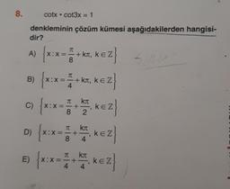 8.
cotx • cot3x = 1
denkleminin çözüm kümesi aşağıdakilerden hangisi-
dir?
A) {x:x=+KT, KEZ
EZ}
8
B) {x:x= =+
X:X
4
c)
E)
+ kл, KEZ
kл
{ x:x= 1 + 12₁ KEZ }
8
Kπ
D) {X:
{X:X = 1 + ₁ KEZ}
ke
8 4
{x:x= 1 +
4
ki
4
₁ KEZ}
504