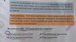 Zaman bir kandırmacadır. Sizi ağına düşürmek için fırsat kollayan örümcek gibi et-
rafınızda dönüp durur. Sizden yana olduğuna inanmanıza neden olur. Oysaki za-
man hep aleyhimize çalışır. Zamana yenik düşmekten başka seçeneğimiz de yok-
tur aslında.
Sanat yaratmaktır. Yaratmaksa özgürlükle olur. Gerçek sanatçı eserini şu ya da bu
yasanın baskısı altında bırakmaz. Andre Gide "Kalpazanlar" adlı kitabında şöyle der:
"Niçin bu kitabı yazdım? Yazmam gerektiği için yazdım. Bütün bunları içimde taşı-
saydım sanırım rahat ölemezdim."
Bu metinlerin ortak yönü aşağıdakilerden hangisidir?
A) Benzetmeden yararlanılması
C) Öznel ifadelerin kullanılması
BY Tanık göstermeye başvurulması
DY Deyim kullanılması