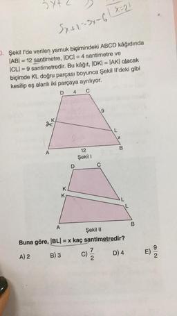 Sy+2-3x-6 | X=21
D. Şekil I'de verilen yamuk biçimindeki ABCD kâğıdında
|AB| = 12 santimetre, |DC| = 4 santimetre ve
ICLI=9 santimetredir. Bu kâğıt, IDK| = |AK| olacak
biçimde KL doğru parçası boyunca Şekil Il'deki gibi
kesilip eş alanlı iki parçaya ayrılıyor.
D 4
C
XX
A
A
K
K
D
12
Şekil I
9
C
L
X
B
Şekil II
Buna göre, |BL| = x kaç santimetredir?
A) 2
B) 3
C) 17/2/2
D) 4
B