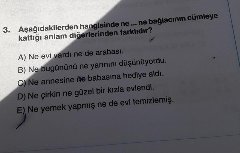 Bm
3. Aşağıdakilerden hangisinde ne... ne bağlacının cümleye
kattığı anlam diğerlerinden farklıdır?
A) Ne evi vardı ne de arabası.
B) Ne bugününü ne yarınını düşünüyordu.
C) Ne annesine ne babasına hediye aldı.
D) Ne çirkin ne güzel bir kızla evlendi.
E),