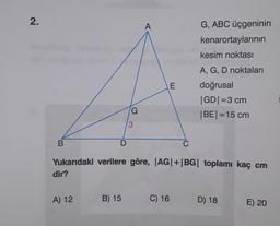 2.
B
D
A) 12
G
3
A
E
B) 15 C) 16
C
Yukarıdaki verilere göre, |AG|+|BG| toplamı kaç cm
dir?
G, ABC üçgeninin
kenarortaylarının
kesim noktası
A, G, D noktaları
doğrusal
|GD| =3 cm
|BE| = 15 cm
D) 18
E) 20