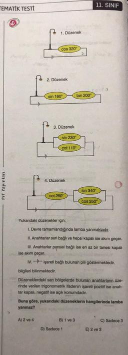 TEMATİK TESTİ
Prf Yayınları
1. Düzenek
cos 320°
2. Düzenek
sin 160°
3. Düzenek
A) 2 ve 4
bilgileri bilinmektedir.
sin 230°
4. Düzenek
cot 110°
cot 260°
Yukarıdaki düzenekler için,
tan 200°
3
1. Devre tamamlandığında lamba yanmaktadır.
II. Anahtarlar seri bağlı ve hepsi kapalı ise akım geçer.
III. Anahtarlar paralel bağlı ise en az bir tanesi kapalı
ise akım geçer.
IV. işareti bağlı bulunan pili göstermektedir.
B) 1 ve 3
sin 340°
D) Sadece 1
11. SINIF
Düzeneklerdeki sarı bölgelerde bulunan anahtarların üze-
rinde verilen trigonometrik ifadenin işareti pozitif ise anah-
tar kapalı, negatif ise açık konumdadır.
cos 350°
Buna göre, yukarıdaki düzeneklerin hangilerinde lamba
yanmaz?
C) Sadece 3
E) 2 ve 3