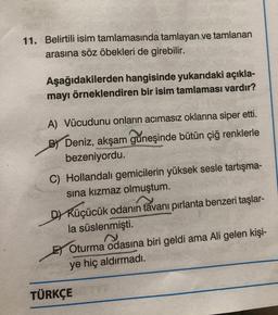 11. Belirtili isim tamlamasında tamlayan ve tamlanan
arasına söz öbekleri de girebilir.
Aşağıdakilerden hangisinde yukarıdaki açıkla-
mayı örneklendiren bir isim tamlaması vardır?
A) Vücudunu onların acımasız oklarına siper etti.
B) Deniz, akşam güneşinde bütün çiğ renklerle
bezeniyordu.
Pengant
C) Hollandalı gemicilerin yüksek sesle tartışma-
sına kızmaz olmuştum.
D) Küçücük odanın tavanı pırlanta benzeri taşlar-
la süslenmişti.
s
E) Oturma odasına biri geldi ama Ali gelen kişi-
ye hiç aldırmadı.
TÜRKÇE