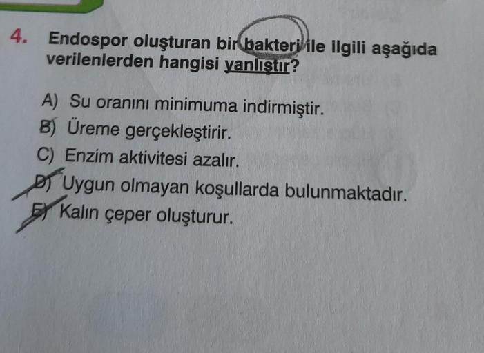 4. Endospor oluşturan bir bakteri ile ilgili aşağıda
verilenlerden hangisi yanlıştır?
A) Su oranını minimuma indirmiştir.
B) Üreme gerçekleştirir.
C) Enzim aktivitesi azalır.
Uygun olmayan koşullarda bulunmaktadır.
Kalın çeper oluşturur.