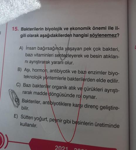 1
15. Bakterilerin biyolojik ve ekonomik önemi ile il-
gili olarak aşağıdakilerden hangisi söylenemez?
A) İnsan bağırsağında yaşayan pek çok bakteri,
bazı vitaminleri sentezleyerek ve besin atıkları-
ni ayrıştırarak yararlı olur.
B) Aşı, hormon, antibiyoti