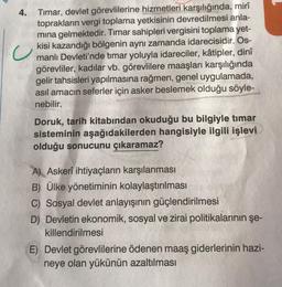 4.
Timar, devlet görevlilerine hizmetleri karşılığında, mirî
toprakların vergi toplama yetkisinin devredilmesi anla-
mına gelmektedir. Timar sahipleri vergisini toplama yet-
kisi kazandığı bölgenin aynı zamanda idarecisidir. Os-
manlı Devleti'nde timar yoluyla idareciler, kâtipler, dinî
görevliler, kadılar vb. görevlilere maaşları karşılığında
gelir tahsisleri yapılmasına rağmen, genel uygulamada,
asıl amacın seferler için asker beslemek olduğu söyle-
nebilir.
Doruk, tarih kitabından okuduğu bu bilgiyle timar
sisteminin aşağıdakilerden hangisiyle ilgili işlevi
olduğu sonucunu çıkaramaz?
A) Askerî ihtiyaçların karşılanması
B) Ülke yönetiminin kolaylaştırılması
C) Sosyal devlet anlayışının güçlendirilmesi
D) Devletin ekonomik, sosyal ve zirai politikalarının şe-
killendirilmesi
E) Devlet görevlilerine ödenen maaş giderlerinin hazi-
neye olan yükünün azaltılması