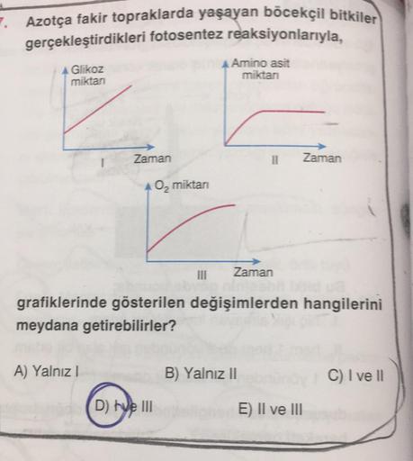 7. Azotça fakir topraklarda yaşayan böcekçil bitkiler
gerçekleştirdikleri fotosentez reaksiyonlarıyla,
Glikoz
miktan
Amino asit
miktan
Zaman
A) Yalnız I
O₂ miktarı
D) hve III
11
Zaman
grafiklerinde gösterilen değişimlerden hangilerini
meydana getirebilirle