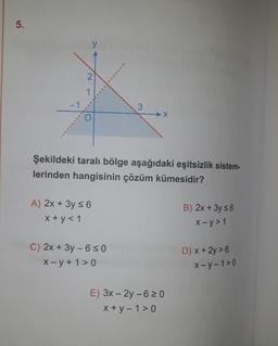 5.
-1
2
Şekildeki taralı bölge aşağıdaki eşitsizlik sistem-
lerinden hangisinin çözüm kümesidir?
A) 2x + 3y ≤ 6
x+y< 1
3
C) 2x + 3y - 6≤0
X-y +1>0
E) 3x - 2y - 6 ≥0
x+y=1>0
B) 2x + 3y ≤ 6
x-y> 1
D) x + 2y > 6
x-y-1>0