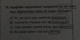 16. Aşağıdaki seçeneklerin hangisinde kip eki cum-
leye diğerlerinden farklı bir anlam katmıştır?
A) Bir yaz günü geç saatlerde doğmusum.
B) Anahtarları masada dün de unutmuşum.
C) Yola çıkarken yanina birkaç eşya almamış.
D) Bu saate kadar o da soru yazmış.