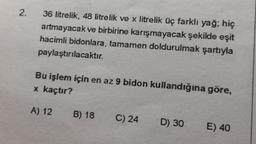 2.
36 litrelik, 48 litrelik ve x litrelik üç farklı yağ; hiç
artmayacak ve birbirine karışmayacak şekilde eşit
hacimli bidonlara, tamamen doldurulmak şartıyla
paylaştırılacaktır.
Bu işlem için en az 9 bidon kullandığına göre,
x kaçtır?
A) 12
B) 18
C) 24
D) 30
E) 40