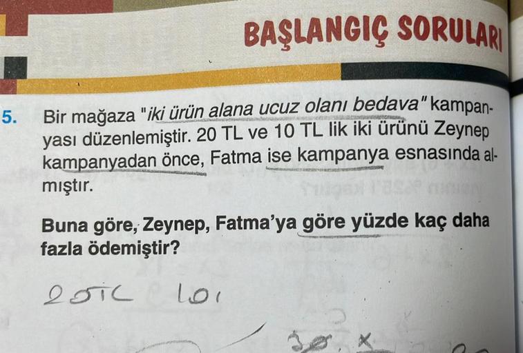 5.
BAŞLANGIÇ SORULARI
CARCASSO
Bir mağaza "iki ürün alana ucuz olanı bedava" kampan-
yası düzenlemiştir. 20 TL ve 10 TL lik iki ürünü Zeynep
kampanyadan önce, Fatma ise kampanya esnasında al-
mıştır.
Buna göre, Zeynep, Fatma'ya göre yüzde kaç daha
fazla öd