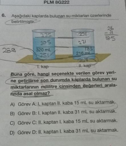 6.
PLM 8G222
Aşağıdaki kaplarda bulunan su miktarlan üzerlerinde
belirtilmiştir.
289
335
305
320 mL
351
231
185
216 ml
216
31
18-5
II. kap
1. kap
Buna göre, hangi seçenekte verilen görev yeri-
ne getirilirse son durumda kaplarda bulunan su
miktarlarının mi