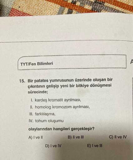 TYT/Fen Bilimleri
15. Bir patates yumrusunun üzerinde oluşan bir
çıkıntının gelişip yeni bir bitkiye dönüşmesi
sürecinde;
I. kardeş kromatit ayrılması,
II. homolog kromozom ayrılması,
III. farklılaşma,
IV. tohum oluşumu
olaylarından hangileri gerçekleşir?