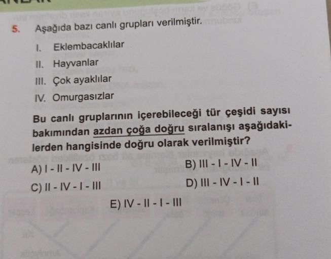 Aşağıda bazı canlı grupları verilmiştir. mubul
1. Eklembacaklılar
II. Hayvanlar
III. Çok ayaklılar
IV. Omurgasızlar
5.
Bu canlı gruplarının içerebileceği tür çeşidi sayısı
bakımından azdan çoğa doğru sıralanışı aşağıdaki-
lerden hangisinde doğru olarak ver