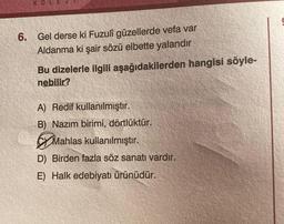 KOLE
6. Gel derse ki Fuzuli güzellerde vefa var
Aldanma ki şair sözü elbette yalandır
Bu dizelerle ilgili aşağıdakilerden hangisi söyle-
nebilir?
A) Redif kullanılmıştır.
B) Nazım birimi, dörtlüktür.
Mahlas kullanılmıştır.
D) Birden fazla söz sanatı vardır.
E) Halk edebiyatı ürünüdür.