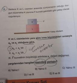 6. Sadece K ve L cisimleri arasında sürtünmenin olduğu dur-
gun düzenekte K cismine F kuvveti şekildeki gibi yatay olarak
uygulanıyor.
K
L
Yatay düzlem
K ve L cisimlerinin yere göre ivme büyüklükleri sırasıyla
ak ve a olduğuna göre,
ak <a 'dir.
II. a = a'dir.
III. F kuvvetinin büyüklüğü artırılırsa a, değeri değişmez.
yargılarından hangileri kesinlikle yanlıştır?
A) Yalnız I
B) Yalnız II
ayrı
hereket
ederler
D) I ve III
Kurum Korama Testi
E) II ve III
C) Yalnız III