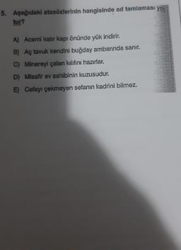 5. Aşağıdaki atasözlerinin hangisinde ad tamlaması yok
tur?
A) Acemi katır kapı önünde yük indirir.
B) Aç tavuk kendini buğday ambarında sanır.
C) Minareyi çalan kılıfını hazırlar.
D) Misafir ev sahibinin kuzusudur.
E) Cefayı çekmeyen sefanın kadrini bilmez.