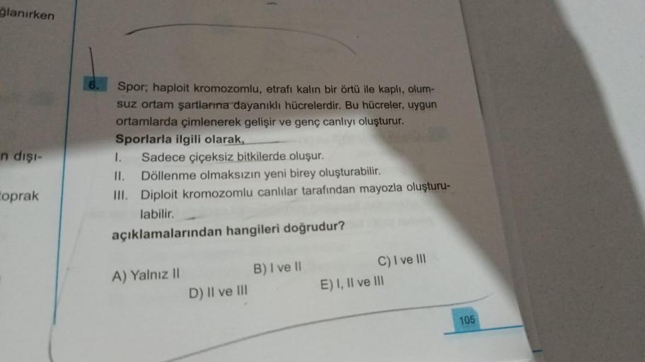 ğlanırken
n dişi-
toprak
Spor; haploit kromozomlu, etrafı kalın bir örtü ile kaplı, olum-
suz ortam şartlarına dayanıklı hücrelerdir. Bu hücreler, uygun
ortamlarda çimlenerek gelişir ve genç canlıyı oluşturur.
Sporlarla ilgili olarak,
I. Sadece çiçeksiz bi