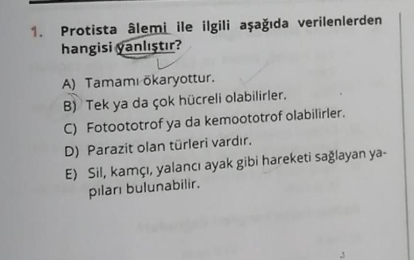 1.
Protista âlemi ile ilgili aşağıda verilenlerden
hangisi yanlıştır?
A) Tamamı ökaryottur.
B) Tek ya da çok hücreli olabilirler.
C) Fotoototrof ya da kemoototrof olabilirler.
D) Parazit olan türleri vardır.
E) Sil, kamçı, yalancı ayak gibi hareketi sağlay