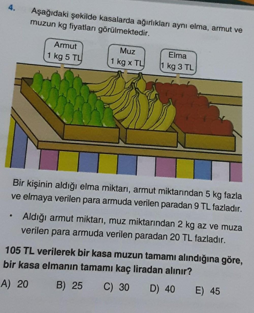 4.
Aşağıdaki şekilde kasalarda ağırlıkları aynı elma, armut ve
muzun kg fiyatları görülmektedir.
Armut
1 kg 5 TL
Muz
Elma
1 kg x TL 1 kg 3 TL
Bir kişinin aldığı elma miktarı, armut miktarından 5 kg fazla
ve elmaya verilen para armuda verilen paradan 9 TL f