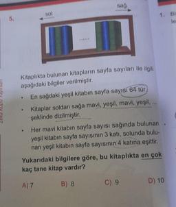 5.
sol
●
Kitaplıkta bulunan kitapların sayfa sayıları ile ilgili
aşağıdaki bilgiler verilmiştir.
En sağdaki yeşil kitabın sayfa sayısı 64 tür,
sağ
Kitaplar soldan sağa mavi, yeşil, mavi, yeşil,
şeklinde dizilmiştir.
Her mavi kitabın sayfa sayısı sağında bulunan
yeşil kitabın sayfa sayısının 3 katı, solunda bulu-
nan yeşil kitabın sayfa sayısının 4 katına eşittir.
B) 8
***
Yukarıdaki bilgilere göre, bu kitaplıkta en çok
kaç tane kitap vardır?
A) 7
C) 9
1. Bi
le
D) 10