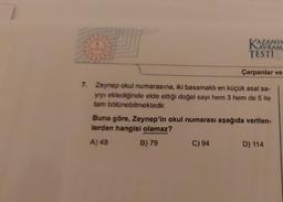 AVRAM.
TESTI
Çarpanlar ve
7. Zeynep okul numarasına, iki basamaklı en küçük asal sa-
yıyı eklediğinde elde ettiği doğal sayı hem 3 hem de 5 ile
tam bölünebilmektedir.
C) 94
Buna göre, Zeynep'in okul numarası aşağıda verilen-
lerden hangisi olamaz?
A) 49
B) 79
D) 114