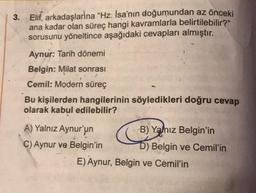 3. Elif, arkadaşlarina "Hz. İsa'nın doğumundan az önceki
ana kadar olan süreç hangi kavramlarla belirtilebilir?"
sorusunu yöneltince aşağıdaki cevapları almıştır.
Aynur: Tarih dönemi
Belgin: Milat sonrası
Cemil: Modern süreç
Bu kişilerden hangilerinin söyledikleri doğru cevap
olarak kabul edilebilir?
A) Yalnız Aynur'un
C) Aynur ve Belgin'in
B) Yalnız Belgin'in
D) Belgin ve Cemil'in
E) Aynur, Belgin ve Cemil'in