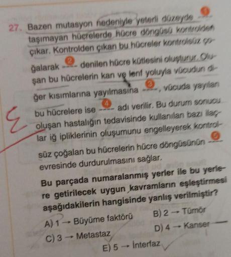 27. Bazen mutasyon nedeniyle yeterli düzeyde
E
taşımayan hücrelerde hücre döngüsü kontrolden
çıkar. Kontrolden çıkan bu hücreler kontrolsüz ço-
ğalarak denilen hücre kütlesini oluşturur. Olu
şan bu hücrelerin kan ve lenf yoluyla vücudun di-
ğer kısımlarına