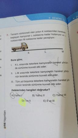 7-
ir
na
7. Tamamı sürtünmeli olan yolun K noktasından harekete
başlayan kamyonet L noktasına kadar hızlanıyor ve L
noktasından M noktasına kadar yavaşlıyor.
ens Yayınları
K
»DENEME 15
L
Buna göre;
1.
K-L arasında tekerlere kamyonetin hareket yönün-
de sürtünme kuvveti etki eder.
D) I've ll
M
II. L-M arasında tekerlere kamyonetin hareket yönü-
nün tersinde sürtünme kuvveti etki eder.
III. Tüm yol boyunca tekerlere kamyonetin hareket yö-
nünün tersinde sürtünme kuvveti etki eder.
ifadelerinden hangileri doğrudur?
A) Yalnız
B) Yalnız II
C) Yalnız III
E) II ve III