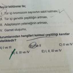 Mayoz bölünme ile;
1. Tür içi kromozom sayısının sabit kalması,
M. Tür içi genetik çeşitliliğin artması,
IlI. Adaptasyon yeteneğinin artması,
V. Gamet oluşumu,
durumlarından hangileri kalıtsal çeşitliliği kanıtlar
niteliktedir?
A) I ve III
PT.
II, III ve IV
B) Ive II
C) II ve IV
E) I, II, III ve IV