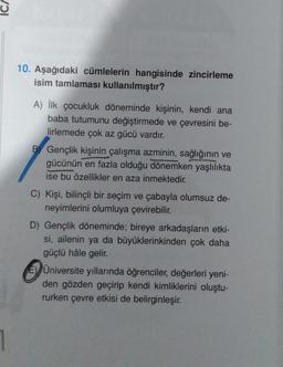 1
10. Aşağıdaki cümlelerin hangisinde zincirleme
isim tamlaması kullanılmıştır?
A) İlk çocukluk döneminde kişinin, kendi ana
baba tutumunu değiştirmede ve çevresini be-
lirlemede çok az gücü vardır.
B Gençlik kişinin çalışma azminin, sağlığının ve
gücünün en fazla olduğu dönemken yaşlılıkta
ise bu özellikler en aza inmektedir.
C) Kişi, bilinçli bir seçim ve çabayla olumsuz de-
neyimlerini olumluya çevirebilir.
D) Gençlik döneminde; bireye arkadaşların etki-
si, ailenin ya da büyüklerinkinden çok daha
güçlü hâle gelir.
EÜniversite yıllarında öğrenciler, değerleri yeni-
den gözden geçirip kendi kimliklerini oluştu-
rurken çevre etkisi de belirginleşir.