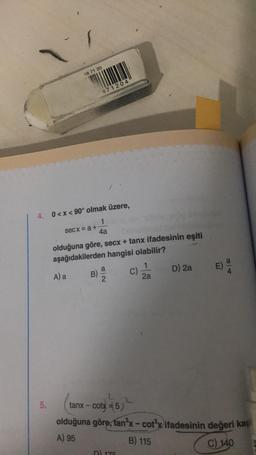 5.
18 71 20
4. 0<x< 90° olmak üzere,
1
4a
secx = a +
A) a
871204
olduğuna göre, secx + tanx ifadesinin eşiti
aşağıdakilerden hangisi olabilir?
B)
a
82
Yor
D) 176
C)
1
2a
D) 2a
E) a
2
tanx - cotx=5)
olduğuna göre, tan³x - cot³x ifadesinin değeri kaç
A) 95
B) 115
C) 140