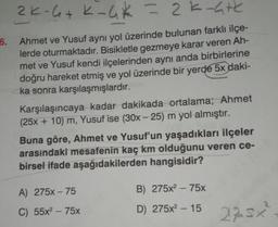 2K-6+ K-4* = 2K-4+k
6. Ahmet ve Yusuf aynı yol üzerinde bulunan farklı ilçe-
lerde oturmaktadır. Bisikletle gezmeye karar veren Ah-
met ve Yusuf kendi ilçelerinden aynı anda birbirlerine
doğru hareket etmiş ve yol üzerinde bir yerde 5x daki-
ka sonra karşılaşmışlardır.
Karşılaşıncaya kadar dakikada ortalama; Ahmet
(25x + 10) m, Yusuf ise (30x - 25) m yol almıştır.
Buna göre, Ahmet ve Yusuf'un yaşadıkları ilçeler
arasındaki mesafenin kaç km olduğunu veren ce-
birsel ifade aşağıdakilerden hangisidir?
A) 275x - 75
C) 55x² - 75x
B) 275x²75x
D) 275x² - 15
225x²