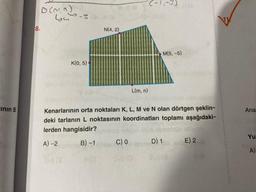 inin B
D(m, n)
8.
64-3
K(0,5)
(a
N(4,2)
L(m, n)
C) 0
(-1,-3)
Kenarlarının orta noktaları K, L, M ve N olan dörtgen şeklin-
deki tarlanın L noktasının koordinatları toplamı aşağıdaki-
lerden hangisidir?
A) -2
B)-1
is BONES
SVE (O
M(5,-5)
D) 1
SV9(8
E) 2
S (A
Ana
Yu
A)