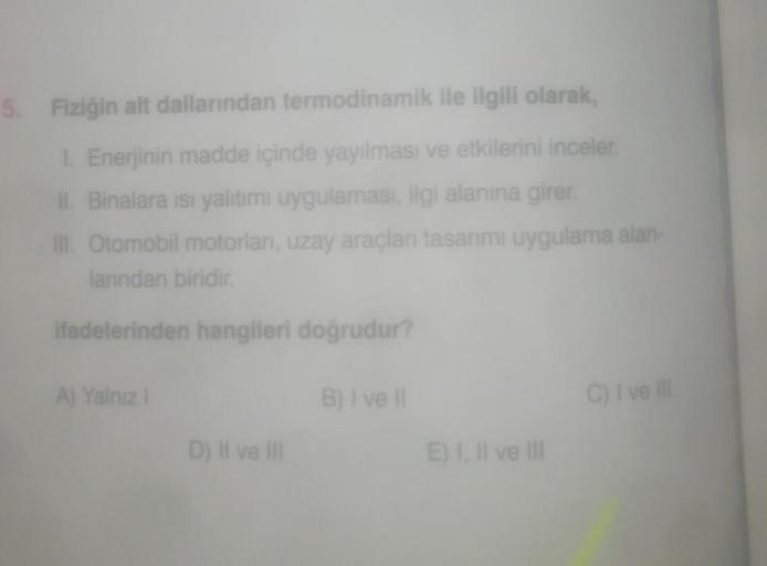 5. Fiziğin alt dallarından termodinamik ile ilgili olarak,
1. Enerjinin madde içinde yayılması ve etkilerini inceler.
II. Binalara ısı yalıtımı uygulaması, ilgi alanına girer.
III. Otomobil motorları, uzay araçları tasarımı uygulama alan-
larından biridir.