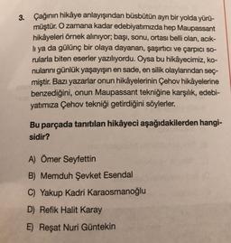 3. Çağının hikâye anlayışından büsbütün ayrı bir yolda yürü-
müştür. O zamana kadar edebiyatımızda hep Maupassant
hikâyeleri örnek alınıyor; başı, sonu, ortası belli olan, acık-
lı ya da gülünç bir olaya dayanan, şaşırtıcı ve çarpıcı so-
rularla biten eserler yazılıyordu. Oysa bu hikâyecimiz, ko-
nularını günlük yaşayışın en sade, en silik olaylarından seç-
miştir. Bazı yazarlar onun hikâyelerinin Çehov hikâyelerine
benzediğini, onun Maupassant tekniğine karşılık, edebi-
yatımıza Çehov tekniği getirdiğini söylerler.
Bu parçada tanıtılan hikâyeci aşağıdakilerden hangi-
sidir?
A) Ömer Seyfettin
B) Memduh Şevket Esendal
C) Yakup Kadri Karaosmanoğlu
D) Refik Halit Karay
E) Reşat Nuri Güntekin