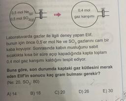 0,5 mol Ne,
(g)
0,5 mol SO 3(g)
Laboratuvarda gazlar ile ilgili deney yapan Elif,
bunun için önce 0,5'er mol Ne ve SO3 gazlarını cam bir
kaba koyuyor. Sonrasında kabin musluğunu sabit
sıcaklıkta kısa bir süre açıp kapadığında kapta toplam
0,4 mol gaz karışımı kaldığını tespit ediyor.
A) 14
0,4 mol
gaz karışımı
Buna göre, son durumda kaptaki gaz kütlesini merak
eden Elif'in sonucu kaç gram bulması gerekir?
(Ne: 20, SO: 80)
B) 18
C) 20
#
D) 26
E) 30