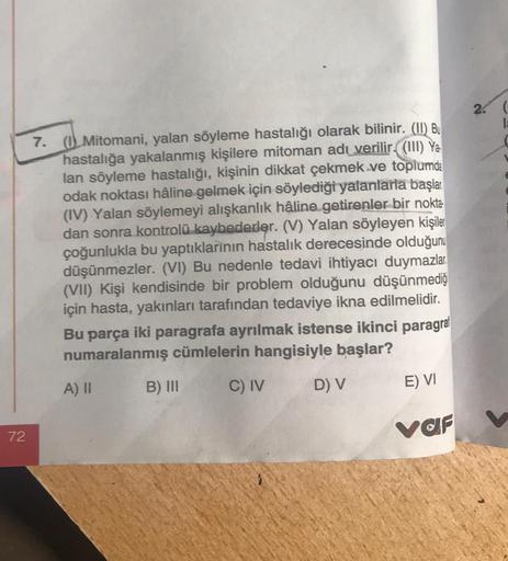 72
7. (Mitomani, yalan söyleme hastalığı olarak bilinir. (II) Bu
hastalığa yakalanmış kişilere mitoman adı verilir. (III) Ya
lan söyleme hastalığı, kişinin dikkat çekmek ve toplumda
odak noktası hâline gelmek için söylediği yalanlarla başlar.
(IV) Yalan sö