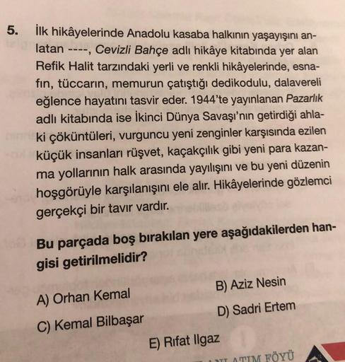 latan
5. İlk hikâyelerinde Anadolu kasaba halkının yaşayışını an-
Cevizli Bahçe adlı hikâye kitabında yer alan
Refik Halit tarzındaki yerli ve renkli hikâyelerinde, esna-
fin, tüccarın, memurun çatıştığı dedikodulu, dalavereli
eğlence hayatını tasvir eder.