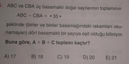 5. ABC ve CBA üç basamaklı doğal sayılarının toplamının
ABC + CBA = 35
şeklinde (birler ve binler
basamağındaki rakamları oku-
namayan) dört basamaklı bir sayıya eşit olduğu biliniyor.
Buna göre, A + B + C toplamı kaçtır?
A) 17 B) 18 C) 19
D) 20 E) 21