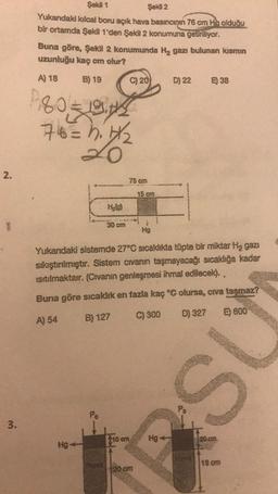 2.
3.
Şekil 1
Şekil 2
Yukarıdaki kılcal boru açık hava basıncının 76 cm Hg olduğu
bir ortamda Şekil 1'den Şekil 2 konumuna getiriliyor.
Buna göre, Şekil 2 konumunda H₂ gazı bulunan kısmın
uzunluğu kaç cm olur?
A) 18
B) 19
P80-191/3
76= h. 1/₂
20
Hg
H₂(g)
Po
30 cm
C) 20
10 cm
75 cm
15 cm
Yukandaki sistemde 27°C sıcaklıkta tüpte bir miktar Hą gazı
sıkıştırılmıştır. Sistem cıvanın taşmayacağı sıcaklığa kadar
ısıtılmaktair. (Civanın genleşmesi ihmal edilecek)..
Buna göre sıcaklık en fazla kaç °C olursa, civa taşmaz?
A) 54
B) 127
C) 300
D) 327
E) 600
120 cm
Hg
D) 22
Hg4
E) 38
Po
S
20 cm
18 cm