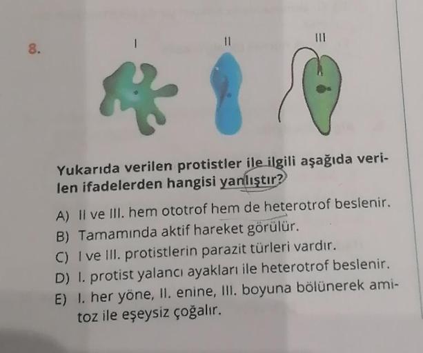 8.
11
☆
Yukarıda verilen protistler ile ilgili aşağıda veri-
len ifadelerden hangisi yanlıştır?
A) II ve III. hem ototrof hem de heterotrof beslenir.
B) Tamamında aktif hareket görülür.
C) I ve III. protistlerin parazit türleri vardır.
D) 1. protist yalanc