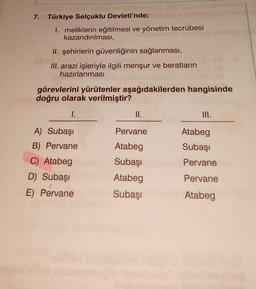 7. Türkiye Selçuklu Devleti'nde;
1. meliklerin eğitilmesi ve yönetim tecrübesi
kazandırılması,
II. şehirlerin güvenliğinin sağlanması,
III. arazi işleriyle ilgili menşur ve beratların
hazırlanması
görevlerini yürütenler aşağıdakilerden hangisinde
doğru olarak verilmiştir?
I.
A) Subaşı
B) Pervane
C) Atabeg
D) Subaşı
E) Pervane
II.
Pervane
Atabeg
Subaşı
Atabeg
Subaşı
Atabeg
Subaşı
Pervane
Pervane
Atabeg