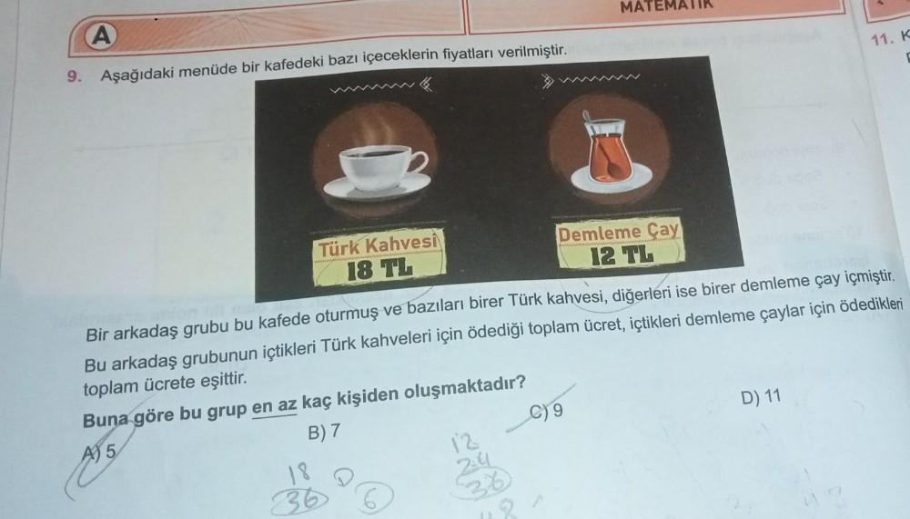 A
9. Aşağıdaki menüde bir kafedeki bazı içeceklerin fiyatları verilmiştir.
Türk Kahvesi
18 TL
18
36 6
12
2:4
Bir arkadaş grubu bu kafede oturmuş ve bazıları birer Türk kahvesi, diğerleri ise birer demleme çay içmiştir.
Bu arkadaş grubunun içtikleri Türk ka