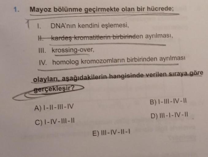 1. Mayoz bölünme geçirmekte olan bir hücrede;
1. DNA'nın kendini eşlemesi,
H. kardeş kromatitlerin birbirinden ayrılması,
III. krossing-over,
IV. homolog kromozomların birbirinden ayrılması
olayları, aşağıdakilerin hangisinde verilen sıraya göre
gerçekleşi