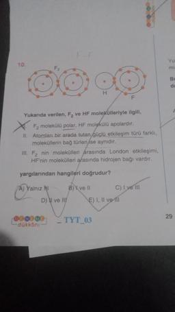 10.
Yukarıda verilen, F₂ ve HF molekülleriyle ilgili,
F₂ molekülü polar, HF molekülü apolardır.
II. Atomları bir arada tutan güçlü etkileşim türü farklı,
moleküllerin bağ türleri ise aynıdır.
A) Yalnız NI
III. F₂ nin molekülleri arasında London etkileşimi,
HF'nin molekülleri arasında hidrojen bağı vardır.
yargılarından hangileri doğrudur?
D) ve III
000000
dükkanı
O
H
B) ve Il
F
TYT_03
E) I, II ve 111
C) I ve III
Yu
mi
B
da
29