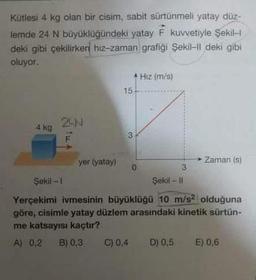 Kütlesi 4 kg olan bir cisim, sabit sürtünmeli yatay düz-
lemde 24 N büyüklüğündeki yatay F kuvvetiyle Şekil-l
deki gibi çekilirken hiz-zaman grafiği Şekil-Il deki gibi
oluyor.
4 kg
24N
yer (yatay)
15-
3
Hiz (m/s)
C) 0.4
3
Şekil - II
► Zaman (s)
Şekil - 1
Yerçekimi ivmesinin büyüklüğü 10 m/s2 olduğuna
göre, cisimle yatay düzlem arasındaki kinetik sürtün-
me katsayısı kaçtır?
A) 0,2 B) 0,3
D) 0,5 E) 0,6