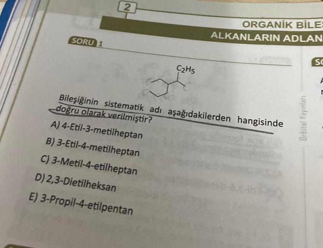 SORU 1
2
C2H5
A) 4-Etil-3-metilheptan
B) 3-Etil-4-metilheptan
C) 3-Metil-4-etilheptan
D) 2,3-Dietilheksan
E) 3-Propil-4-etilpentan
ORGANİK BİLE:
ALKANLARIN ADLAN
Bileşiğinin sistematik adı aşağıdakilerden hangisinde
doğru olarak verilmiştir?
Orbital Yayınl